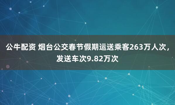公牛配资 烟台公交春节假期运送乘客263万人次，发送车次9.82万次