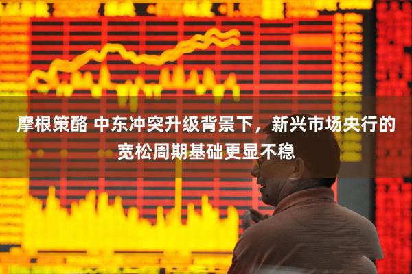 摩根策酪 中东冲突升级背景下，新兴市场央行的宽松周期基础更显不稳