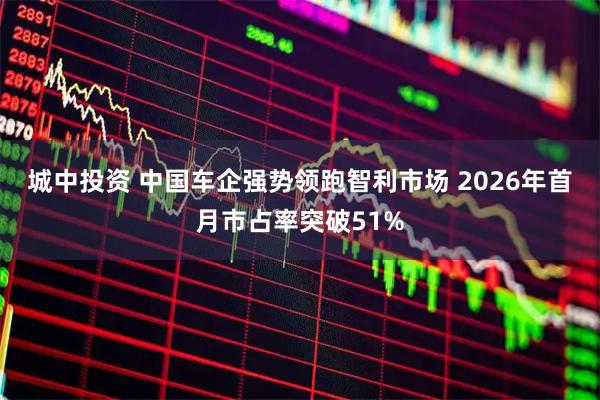 城中投资 中国车企强势领跑智利市场 2026年首月市占率突破51%