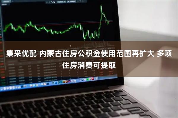 集采优配 内蒙古住房公积金使用范围再扩大 多项住房消费可提取