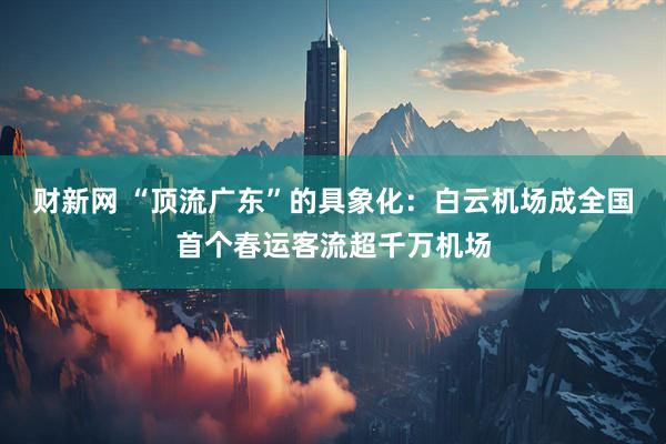 财新网 “顶流广东”的具象化：白云机场成全国首个春运客流超千万机场