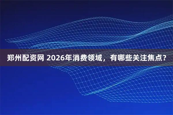郑州配资网 2026年消费领域，有哪些关注焦点？