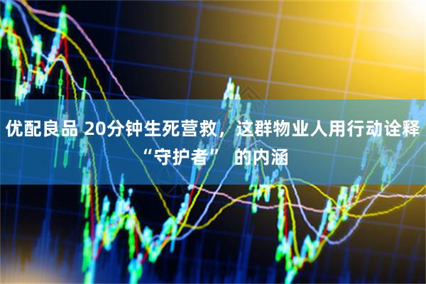 优配良品 20分钟生死营救，这群物业人用行动诠释“守护者”  的内涵