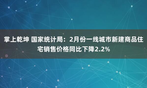 掌上乾坤 国家统计局：2月份一线城市新建商品住宅销售价格同比下降2.2%