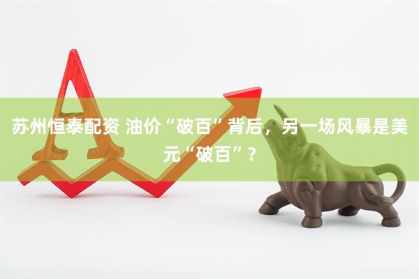 苏州恒泰配资 油价“破百”背后，另一场风暴是美元“破百”？