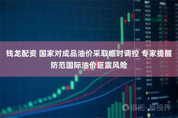 钱龙配资 国家对成品油价采取临时调控 专家提醒防范国际油价巨震风险