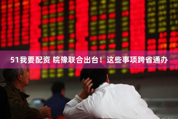 51我要配资 皖豫联合出台！这些事项跨省通办