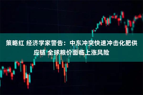 策略红 经济学家警告：中东冲突快速冲击化肥供应链 全球粮价面临上涨风险