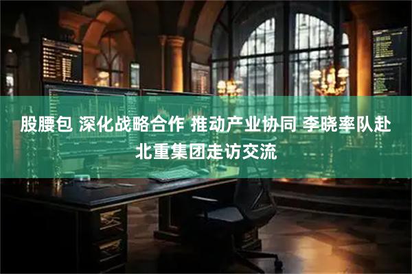 股腰包 深化战略合作 推动产业协同 李晓率队赴北重集团走访交流