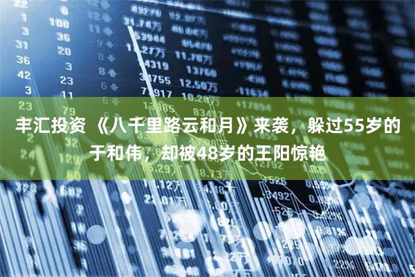 丰汇投资 《八千里路云和月》来袭，躲过55岁的于和伟，却被48岁的王阳惊艳