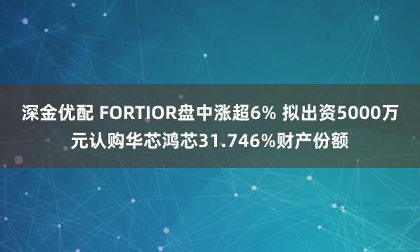 深金优配 FORTIOR盘中涨超6% 拟出资5000万元认购华芯鸿芯31.746%财产份额