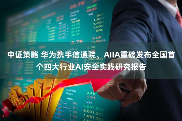 中证策略 华为携手信通院、AIIA重磅发布全国首个四大行业AI安全实践研究报告