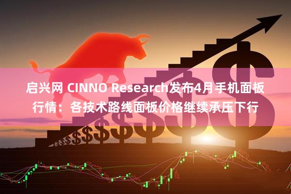 启兴网 CINNO Research发布4月手机面板行情：各技术路线面板价格继续承压下行