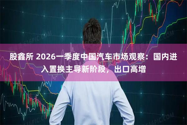 股鑫所 2026一季度中国汽车市场观察：国内进入置换主导新阶段，出口高增