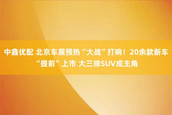 中鑫优配 北京车展预热“大战”打响！20余款新车“提前”上市 大三排SUV成主角