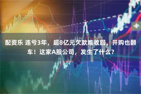配资乐 连亏3年，超8亿元欠款难收回，并购也翻车！这家A股公司，发生了什么？
