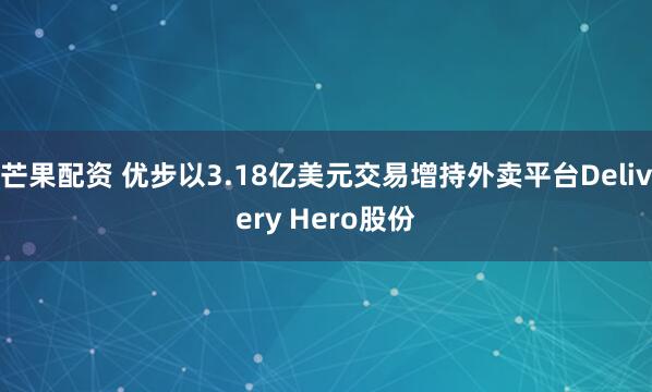 芒果配资 优步以3.18亿美元交易增持外卖平台Delivery Hero股份