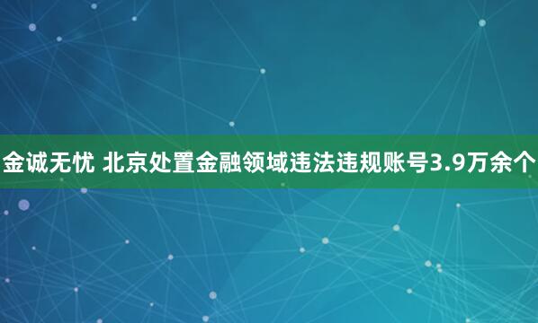 金诚无忧 北京处置金融领域违法违规账号3.9万余个