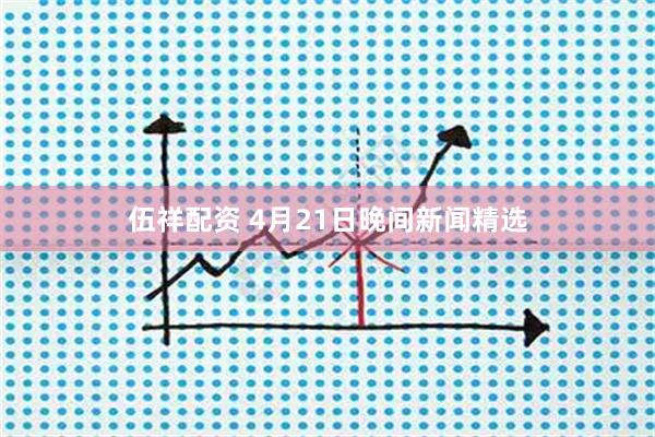 伍祥配资 4月21日晚间新闻精选
