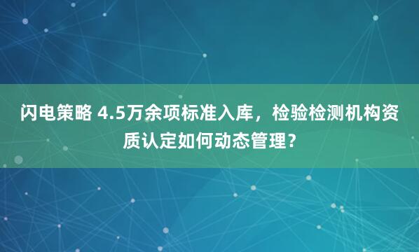 闪电策略 4.5万余项标准入库，检验检测机构资质认定如何动态管理？