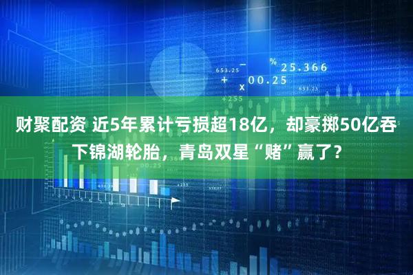 财聚配资 近5年累计亏损超18亿，却豪掷50亿吞下锦湖轮胎，青岛双星“赌”赢了？