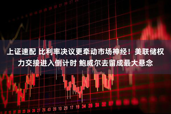 上证速配 比利率决议更牵动市场神经！美联储权力交接进入倒计时 鲍威尔去留成最大悬念