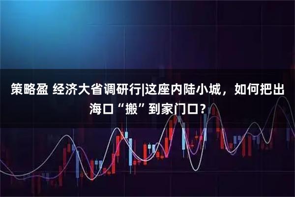 策略盈 经济大省调研行|这座内陆小城，如何把出海口“搬”到家门口？