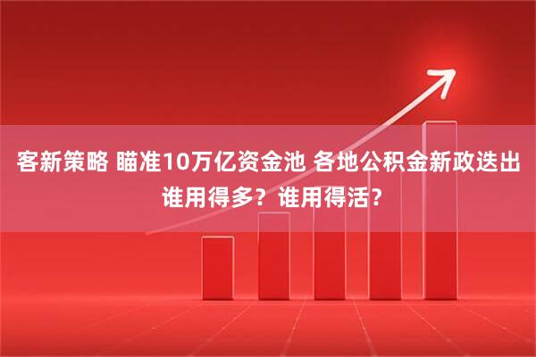 客新策略 瞄准10万亿资金池 各地公积金新政迭出 谁用得多？谁用得活？