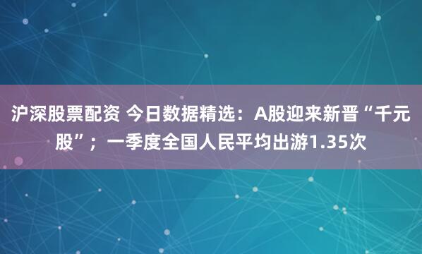沪深股票配资 今日数据精选：A股迎来新晋“千元股”；一季度全国人民平均出游1.35次