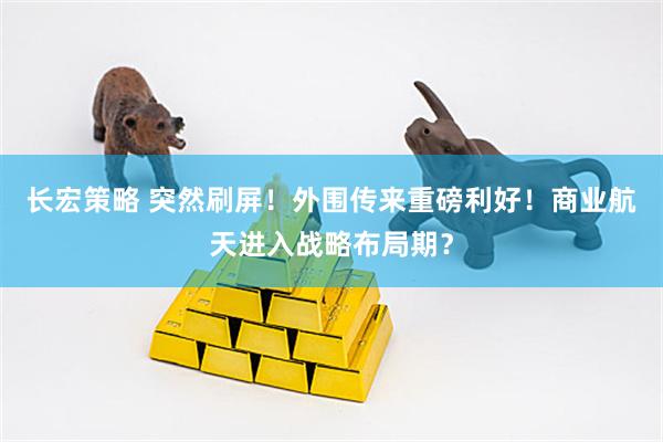 长宏策略 突然刷屏！外围传来重磅利好！商业航天进入战略布局期？