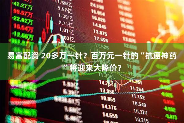 易富配资 20多万一针？百万元一针的“抗癌神药”将迎来大降价？