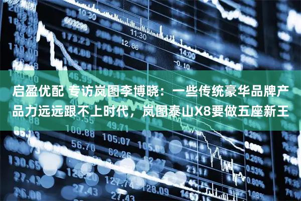 启盈优配 专访岚图李博晓：一些传统豪华品牌产品力远远跟不上时代，岚图泰山X8要做五座新王