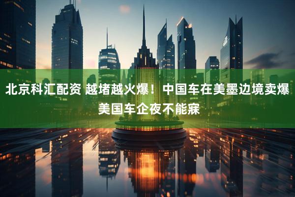 北京科汇配资 越堵越火爆！中国车在美墨边境卖爆 美国车企夜不能寐