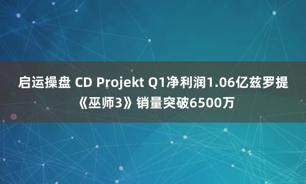 启运操盘 CD Projekt Q1净利润1.06亿兹罗提 《巫师3》销量突破6500万