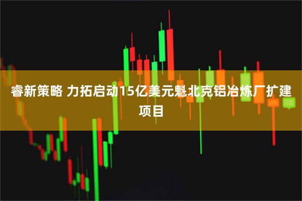 睿新策略 力拓启动15亿美元魁北克铝冶炼厂扩建项目