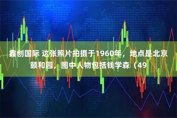 鑫创国际 这张照片拍摄于1960年，地点是北京颐和园，图中人物包括钱学森（49