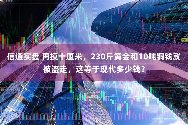 信通实盘 再摸十厘米，230斤黄金和10吨铜钱就被盗走，这等于现代多少钱？