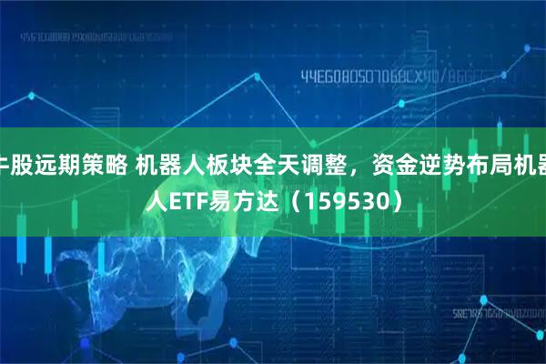 牛股远期策略 机器人板块全天调整，资金逆势布局机器人ETF易方达（159530）