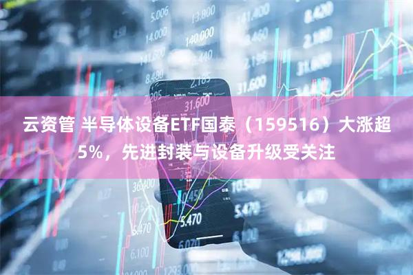 云资管 半导体设备ETF国泰（159516）大涨超5%，先进封装与设备升级受关注
