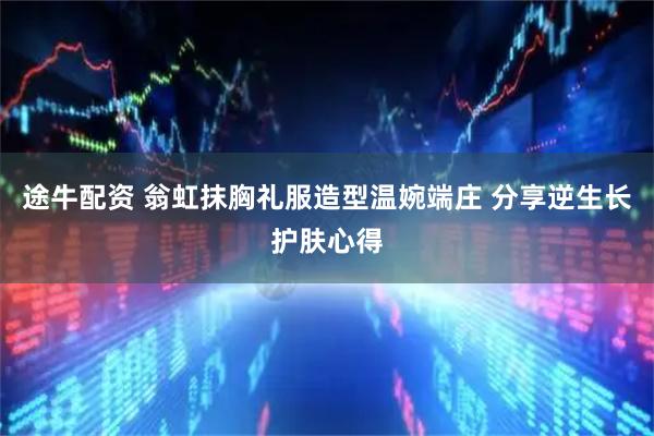 途牛配资 翁虹抹胸礼服造型温婉端庄 分享逆生长护肤心得