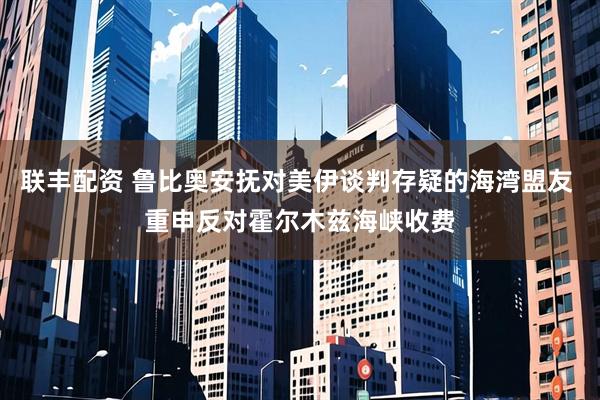联丰配资 鲁比奥安抚对美伊谈判存疑的海湾盟友 重申反对霍尔木兹海峡收费