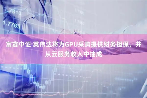 富鑫中证 英伟达将为GPU采购提供财务担保,并从云服务收入中抽成