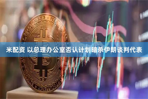 米配资 以总理办公室否认计划暗杀伊朗谈判代表