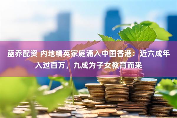 蓝乔配资 内地精英家庭涌入中国香港：近六成年入过百万，九成为子女教育而来