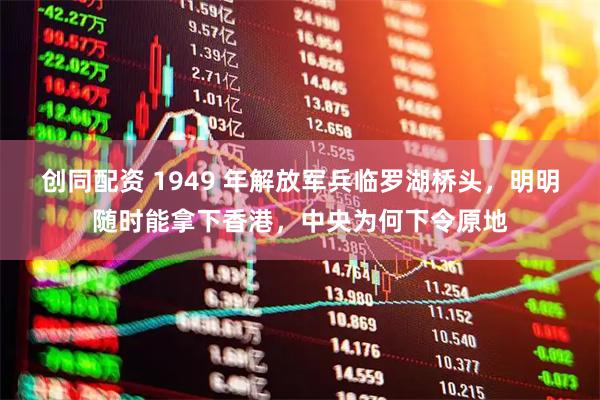 创同配资 1949 年解放军兵临罗湖桥头，明明随时能拿下香港，中央为何下令原地
