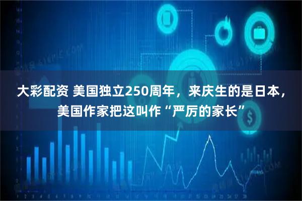 大彩配资 美国独立250周年，来庆生的是日本，美国作家把这叫作“严厉的家长”