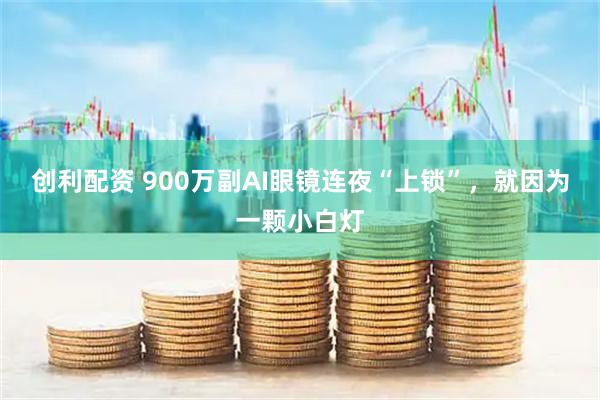 创利配资 900万副AI眼镜连夜“上锁”，就因为一颗小白灯