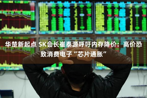 华楚新起点 SK会长崔泰源呼吁内存降价：高价恐致消费电子“芯片通胀”