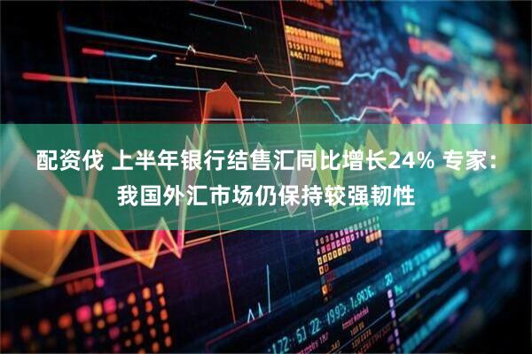 配资伐 上半年银行结售汇同比增长24% 专家：我国外汇市场仍保持较强韧性