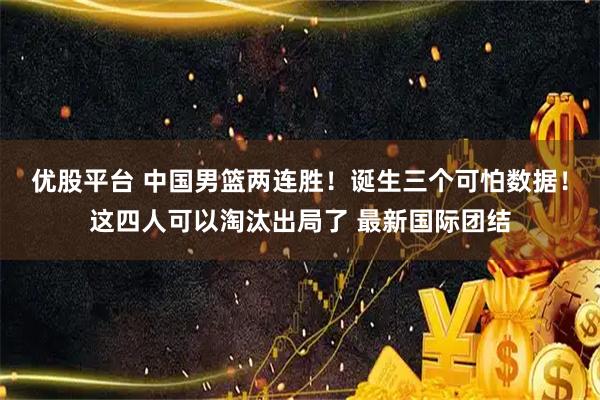 优股平台 中国男篮两连胜！诞生三个可怕数据！这四人可以淘汰出局了 最新国际团结